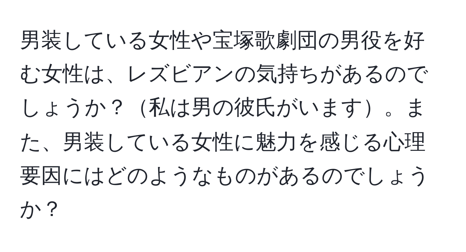 男装している女性や宝塚歌劇団の男役を好む女性は、レズビアンの気持ちがあるのでしょうか？私は男の彼氏がいます。また、男装している女性に魅力を感じる心理要因にはどのようなものがあるのでしょうか？