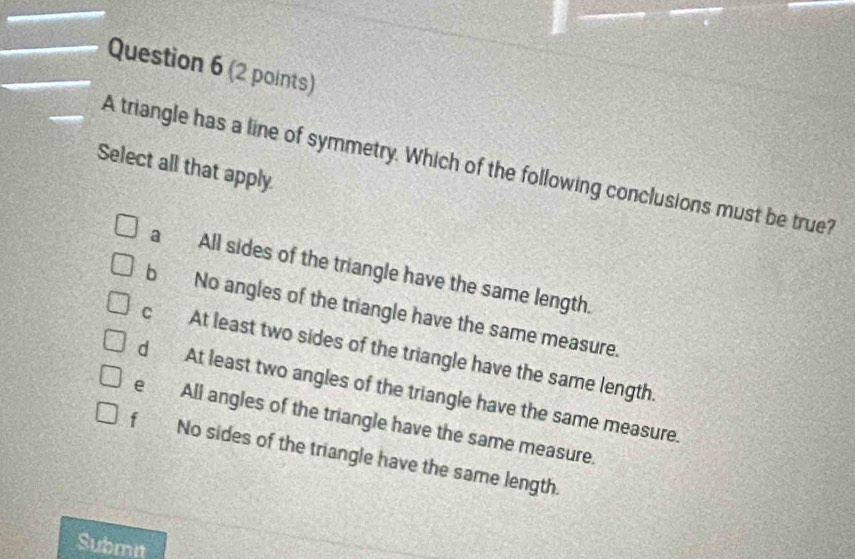 Select all that apply. A triangle has a line of symmetry. Which of the following conclusions must be true?
a All sides of the triangle have the same length.
b No angles of the triangle have the same measure.
c At least two sides of the triangle have the same length
d At least two angles of the triangle have the same measure.
e All angles of the triangle have the same measure.
f No sides of the triangle have the same length.
Submi