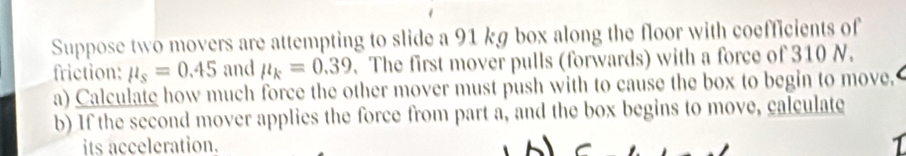 Suppose two movers are attempting to slide a 91 kg box along the floor with coefficients of 
friction: mu _s=0.45 and mu _k=0.39. The first mover pulls (forwards) with a force of 310 N. 
a) Calculate how much force the other mover must push with to cause the box to begin to move. 
b) If the second mover applies the force from part a, and the box begins to move, calculate 
its acceleration.