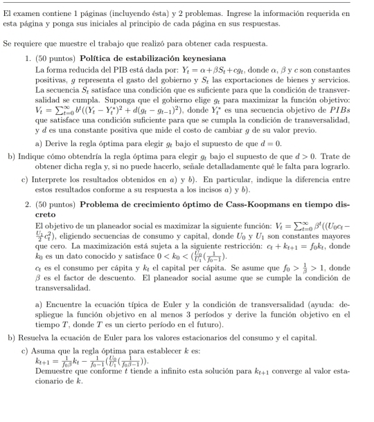 El examen contiene 1 páginas (incluyendo ésta) y 2 problemas. Ingrese la información requerida en
esta página y ponga sus iniciales al principio de cada página en sus respuestas.
Se requiere que muestre el trabajo que realizó para obtener cada respuesta.
1. (50 puntos) Política de estabilización keynesiana
La forma reducida del PIB está dada por: Y_t=alpha +beta S_t+cg_t , donde α, β y c son constantes
positivas, g representa el gasto del gobierno y S_t las exportaciones de bienes y servicios.
La secuencia S_1 satisface una condición que es suficiente para que la condición de transver-
salidad se cumpla. Suponga que el gobierno elige g_t para maximizar la función objetivo:
V_t=sumlimits _(t=0)^(∈fty)b^t((Y_t-Y_t^(*)^2)+d(g_t-g_t-1)^2) , donde Y_t^((circ) es una secuencia objetivo de PIBs
que satisface una condición suficiente para que se cumpla la condición de transversalidad,
y d es una constante positiva que mide el costo de cambiar g de su valor previo.
a) Derive la regla óptima para elegir 9 bajo el supuesto de que d=0.
b) Indique cómo obtendría la regla óptima para elegir 9 bajo el supuesto de que d>0. Trate de
obtener dicha regla y, si no puede hacerlo, señale detalladamente qué le falta para lograrlo.
c) Interprete los resultados obtenidos en α) y b). En particular, indique la diferencia entre
estos resultados conforme a su respuesta a los incisos α) y b).
2. (50 puntos) Problema de crecimiento óptimo de Cass-Koopmans en tiempo dis-
creto
El objetivo de un planeador social es maximizar la siguiente función: V_t)=sumlimits _(t=0)^(∈fty)beta^t((U_0c_t-
frac U_12c_1^(2) , eligiendo secuencias de consumo y capital, donde U_0) y U_1 son constantes mayores
que cero. La maximización está sujeta a la siguiente restricción: c_t+k_t+1=f_0k_t , donde
k es un dato conocido y satisface 0
cí es el consumo per cápita y k_c el capital per cápita. Se asume que f_0> 1/beta  >1 , donde
β es el factor de descuento. El planeador social asume que se cumple la condición de
transversalidad.
a) Encuentre la ecuación típica de Euler y la condición de transversalidad (ayuda: de-
spliegue la función objetivo en al menos 3 períodos y derive la función objetivo en el
tiempo T, donde T es un cierto período en el futuro).
b) Resuelva la ecuación de Euler para los valores estacionarios del consumo y el capital.
c) Asuma que la regla óptima para establecer k es:
k_t+1=frac 1f_0beta k_t-frac 1f_0-1(frac U_0U_1(frac 1f_0beta -1)).
Demuestre que conforme t tiende a infinito esta solución para k_t+1 converge al valor esta-
cionario de k.