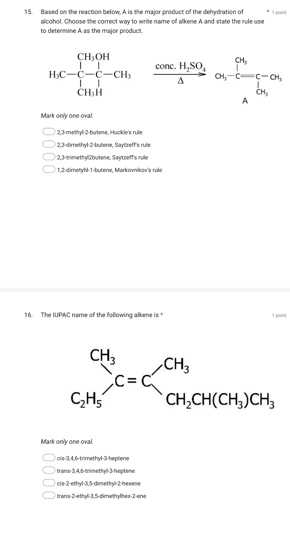 Based on the reaction below, A is the major product of the dehydration of * 1 point
alcohol. Choose the correct way to write name of alkene A and state the rule use
to determine A as the major product.
H_3C-C-C-CH_3, frac conc.H_2SO_4△ or_1-c=c-or_1
Mark only one oval.
2,3-methyl-2-butene, Huckle's rule
2,3-dimethyl-2-butene, Saytzeff's rule
2,3-trimethyl2butene, Saytzeff's rule
1,2-dimetyhl-1-butene, Markovnikov's rule
16. The IUPAC name of the following alkene is * 1 point
Mark only one oval.
cis-3,4,6-trimethyl-3-heptene
trans-3,4,6-trimethyl-3-heptene
cis-2-ethyl-3,5-dimethyl-2-hexene
trans-2-ethyl-3,5-dimethylhex-2-ene