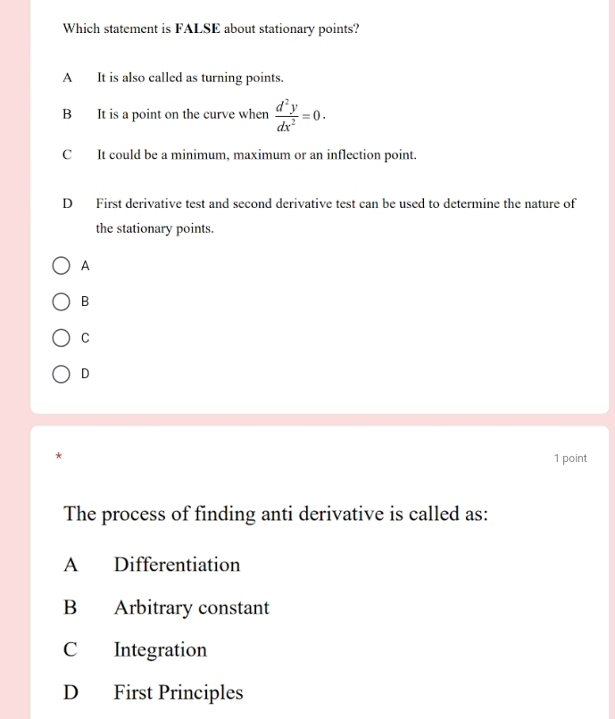 Which statement is FALSE about stationary points?
A It is also called as turning points.
B It is a point on the curve when  d^2y/dx^2 =0.
C It could be a minimum, maximum or an inflection point.
D First derivative test and second derivative test can be used to determine the nature of
the stationary points.
A
B
C
D
*
1 point
The process of finding anti derivative is called as:
A Differentiation
B Arbitrary constant
C Integration
D First Principles