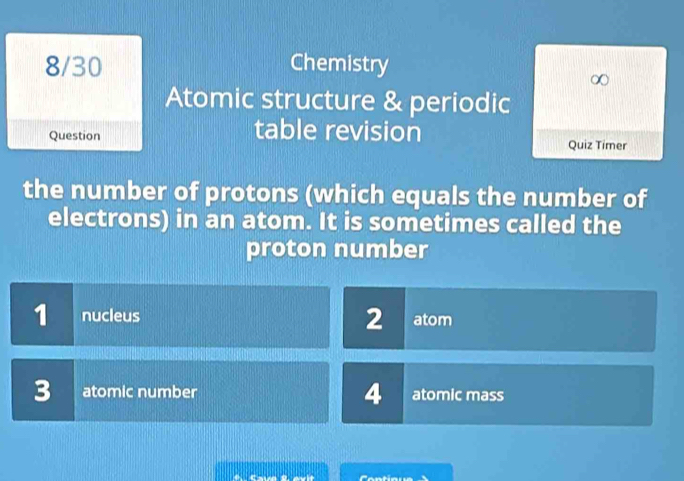 8/30 Chemistry
Atomic structure & periodic
Question table revision
Quiz Timer
the number of protons (which equals the number of
electrons) in an atom. It is sometimes called the
proton number
1 nucleus 2 atom
3 atomic number 4 atomic mass