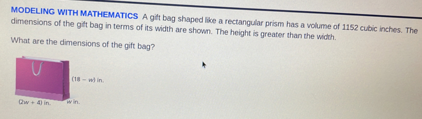 MODELING WITH MATHEMATICS A gift bag shaped like a rectangular prism has a volume of 1152 cubic inches. The
dimensions of the gift bag in terms of its width are shown. The height is greater than the width.
What are the dimensions of the gift bag?