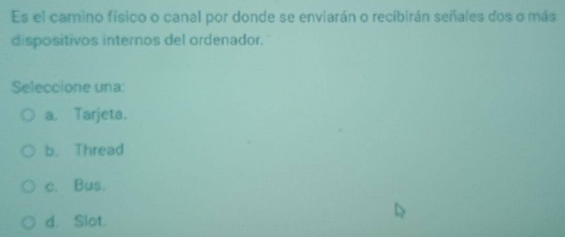 Es el camino físico o canal por donde se enviarán o recibirán señales dos o más
dispositivos internos del ordenador.
Seleccione una:
a. Tarjeta.
b. Thread
c. Bus.
d. Slot.