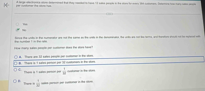 A large electronics store determined that they needed to have 12 sales people in the store for every 384 customers. Determine how many sales people
per customer the store has.
Yes
No
Since the units in the numerator are not the same as the units in the denominator, the units are not like terms, and therefore should not be replaced with
the number 1 in the rate.
How many sales people per customer does the store have?
A. There are 32 sales people per customer in the store.
B. There is 1 sales person per 32 customers in the store.
C.
There is 1 sales person per  1/32  customer in the store.
D.  1/32  sales person per customer in the store.
There is