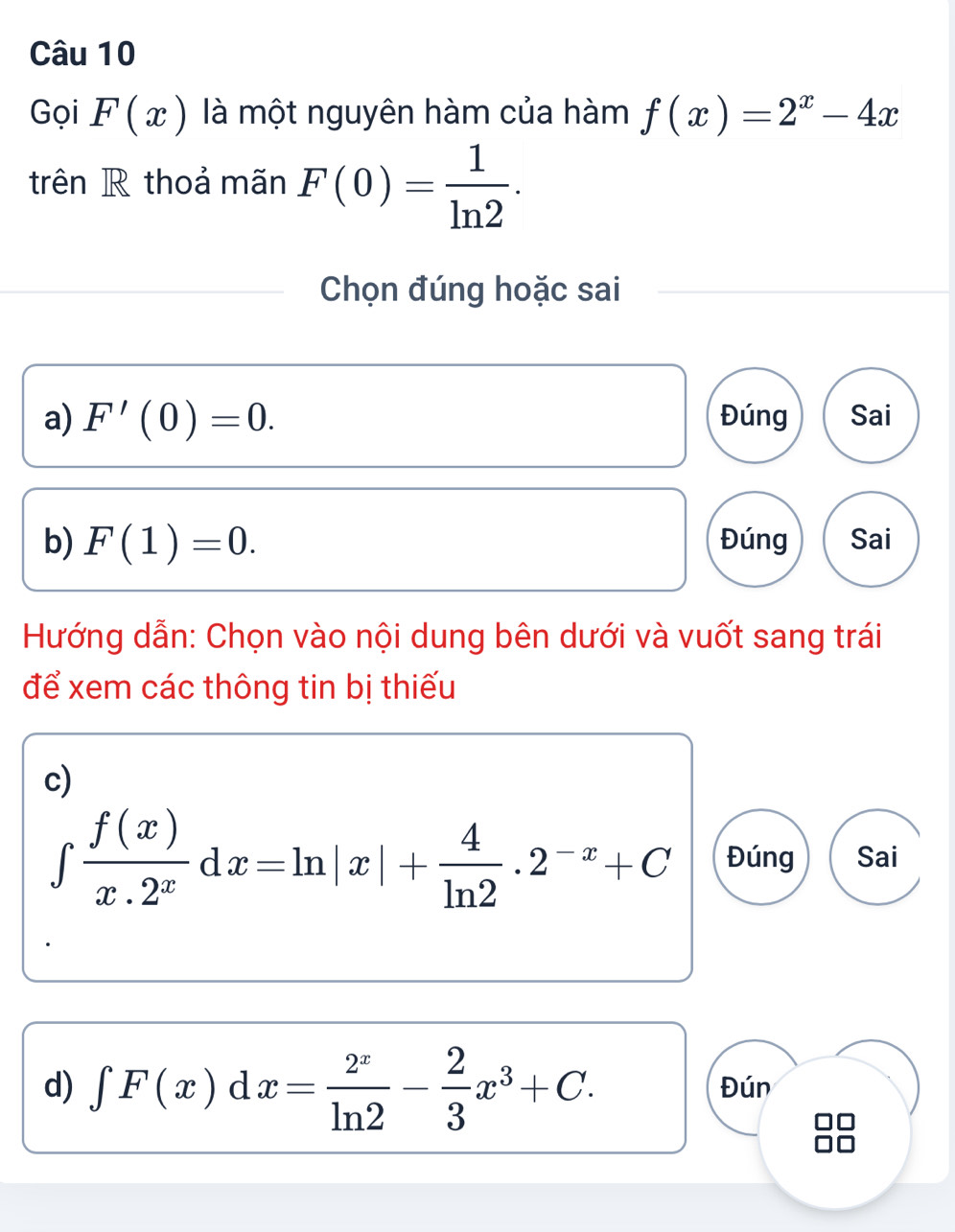 Gọi F(x) là một nguyên hàm của hàm f(x)=2^x-4x
trên R thoả mãn F(0)= 1/ln 2 . 
Chọn đúng hoặc sai
a) F'(0)=0. Đúng Sai
b) F(1)=0. Đúng Sai
Hướng dẫn: Chọn vào nội dung bên dưới và vuốt sang trái
để xem các thông tin bị thiếu
c)
∈tlimits  f(x)/x.2^x dx=ln |x|+ 4/ln 2 .2^(-x)+C Đúng Sai
d) ∈t F(x)dx= 2^x/ln 2 - 2/3 x^3+C. Đún