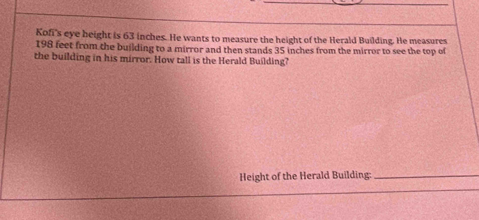 Kofi's eye height is 63 inches. He wants to measure the height of the Herald Building. He measures
198 feet from the building to a mirror and then stands 35 inches from the mirror to see the top of 
the building in his mirror. How tall is the Herald Building? 
Height of the Herald Building:_