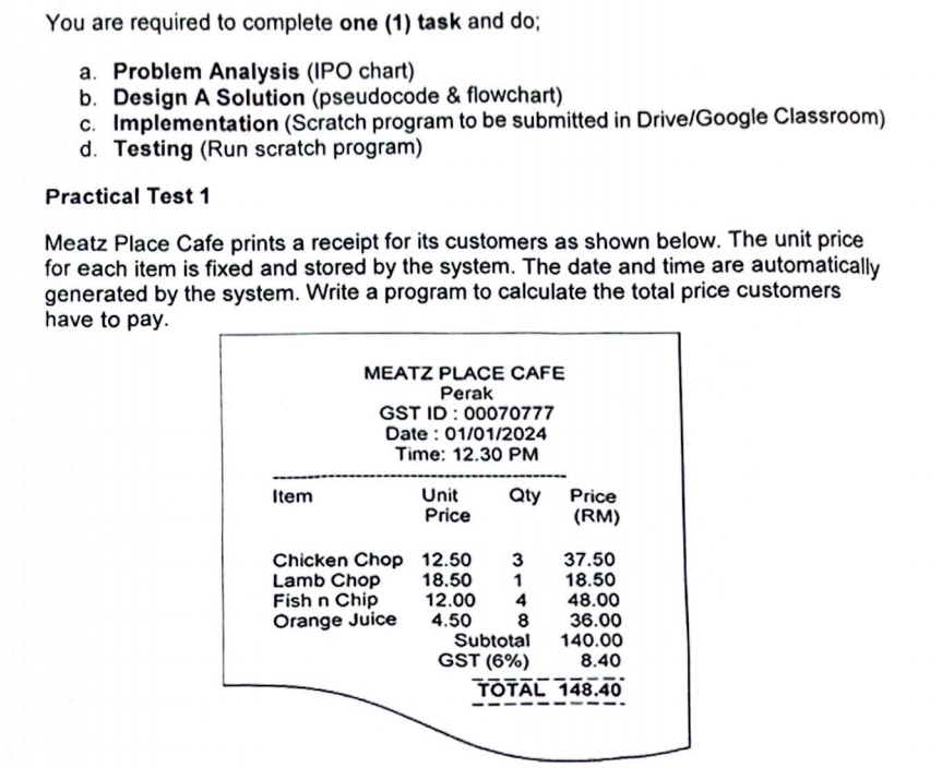 You are required to complete one (1) task and do; 
a. Problem Analysis (IPO chart) 
b. Design A Solution (pseudocode & flowchart) 
c. Implementation (Scratch program to be submitted in Drive/Google Classroom) 
d. Testing (Run scratch program) 
Practical Test 1 
Meatz Place Cafe prints a receipt for its customers as shown below. The unit price 
for each item is fixed and stored by the system. The date and time are automatically 
generated by the system. Write a program to calculate the total price customers 
have to pay.