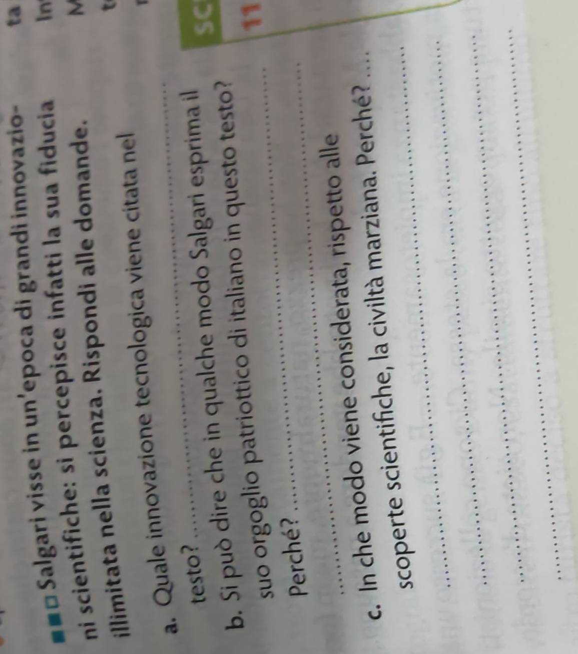 ==□ Salgari visse in un’epoca di grandi innovazio- 
ta 
ni scientifiche: si percepisce infatti la sua fiducia 
In 
illimitata nella scienza. Rispondi alle domande. 
M 
t 
a. Quale innovazione tecnologica viene cítata nel 
testo? 
b. Si può dire che in qualche modo Salgari esprima il 
SC 
suo orgoglio patriottico di italiano in questo testo ? 
11 
Perché? 
_ 
c. In che modo viene considerata, rispetto alle 
_ 
scoperte scientifiche, la civiltà marziana. Perché?_ 
_ 
_ 
_