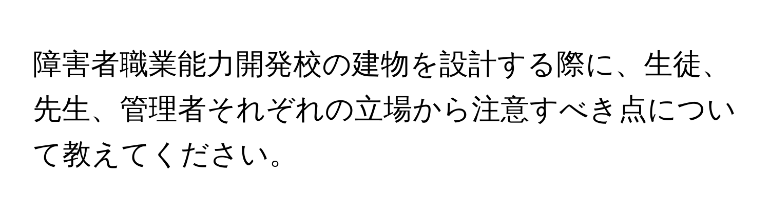 障害者職業能力開発校の建物を設計する際に、生徒、先生、管理者それぞれの立場から注意すべき点について教えてください。