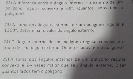 A diferença entre o ângulo interno e o externo de um 
polígono regular convexo é 60°. Quantos lados tem o 
polígono? 
23) A soma dos ângulos internos de um polígono regular é
1260°. Determinar o valor do ângulo externo. 
24) O ângulo interno de um polígono regular convexo é o 
triplo de seu ângulo externo. Quantos lados tem o polígono? 
25) A soma dos ângulos internos de um polígono regular 
convexo é 24 vezes maior que seu ângulo externo. Dizer 
quantos lados tem o polígono.