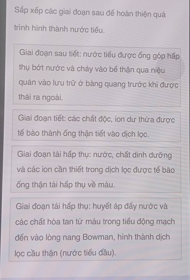 Sắp xếp các giai đoạn sau để hoàn thiện quá 
trình hình thành nước tiểu. 
Giai đoạn sau tiết: nước tiểu được ống góp hấp 
thụ bớt nước và chảy vào bể thận qua niệu 
quản vào lưu trữ ở bàng quang trước khi được 
thải ra ngoài. 
Giai đoạn tiết: các chất độc, ion dư thừa được 
tế bào thành ống thận tiết vào dịch lọc. 
Giai đoạn tái hấp thụ: nước, chất dinh dưỡng 
và các ion cần thiết trong dịch lọc được tế bào 
ống thận tái hấp thụ về máu. 
Giai đoạn tái hấp thụ: huyết áp đẩy nước và 
các chất hòa tan từ máu trong tiểu động mạch 
đến vào lòng nang Bowman, hình thành dịch 
lọc cầu thận (nước tiểu đầu).