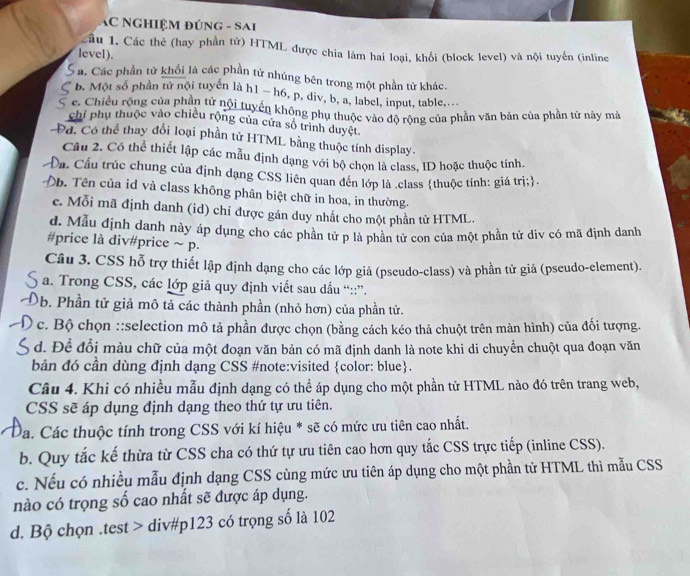 AC Nghiệm đúng - Sai
Cầu 1. Các thẻ (hay phần tử) HTML được chia làm hai loại, khối (block level) và nội tuyến (inline
level).
: a. Các phần tử khối là các phần tử nhúng bên trong một phần tử khác.
b. Một số phần tử nội tuyển là h1 ~ h6, p, div, b, a, label, input, table,...
c. Chiều rộng của phân tử nội tuyến không phụ thuộc vào độ rộng của phần văn bản của phần tử này mà
chỉ phụ thuộc vào chiều rộng của cửa số trình duyệt.
Đd. Có thể thay đổi loại phần tử HTML bằng thuộc tính display.
Câu 2. Có thể thiết lập các mẫu định dạng với bộ chọn là class, ID hoặc thuộc tính.
Cáu Cầu trúc chung của định dạng CSS liên quan đến lớp là .class thuộc tính: giá trị;.
Ob. Tên của id và class không phân biệt chữ in hoa, in thường.
c. Mỗi mã định danh (id) chỉ được gán duy nhất cho một phần tử HTML.
d. Mẫu định danh này áp dụng cho các phần tử p là phần tử con của một phần tử div có mã định danh
#price là div#price ~ p.
Câu 3. CSS hỗ trợ thiết lập định dạng cho các lớp giả (pseudo-class) và phần tử giả (pseudo-element).
a. Trong CSS, các lớp giả quy định viết sau dấu “::”.
0b. Phần tử giả mô tả các thành phần (nhỏ hơn) của phần tử.
c. Bộ chọn ::selection mô tả phần được chọn (bằng cách kéo thả chuột trên màn hình) của đối tượng.
d. Để đổi màu chữ của một đoạn văn bản có mã định danh là note khi di chuyển chuột qua đoạn văn
bản đó cần dùng định dạng CSS #note:visited color: blue.
Câu 4. Khi có nhiều mẫu định dạng có thể áp dụng cho một phần tử HTML nào đó trên trang web,
CSS sẽ áp dụng định dạng theo thứ tự ưu tiên.
Đa. Các thuộc tính trong CSS với kí hiệu * sẽ có mức ưu tiên cao nhất.
b. Quy tắc kế thừa từ CSS cha có thứ tự ưu tiên cao hơn quy tắc CSS trực tiếp (inline CSS).
c. Nếu có nhiều mẫu định dạng CSS cùng mức ưu tiên áp dụng cho một phần tử HTML thì mẫu CSS
nào có trọng số cao nhất sẽ được áp dụng.
d. Bộ chọn .test > div#p123 có trọng số là 102