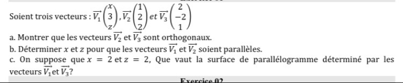 Soient trois vecteurs : vector V_1beginpmatrix x 3 zendpmatrix , vector V_2beginpmatrix 1 2 2endpmatrix et vector V_3beginpmatrix 2 -2 1endpmatrix
a. Montrer que les vecteurs vector V_2 et vector V_3 sont orthogonaux. 
b. Déterminer x et z pour que les vecteurs vector V_1 et vector V_2 soient parallèles. 
c. On suppose que x=2 et z=2 , Que vaut la surface de parallélogramme déterminé par les 
vecteurs vector V_1 et vector V_3 ? 
Evercice 02