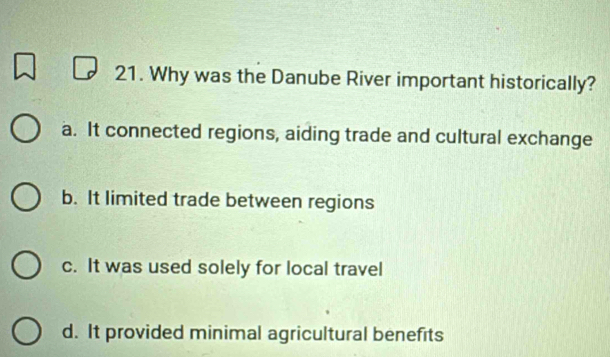 Why was the Danube River important historically?
a. It connected regions, aiding trade and cultural exchange
b. It limited trade between regions
c. It was used solely for local travel
d. It provided minimal agricultural benefits