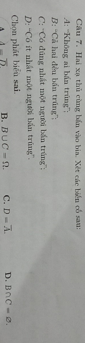 Hai xạ thủ cùng bắn vào bia. Xết các biến cố sau:
A: 'Không ai bắn trúng”;
B: ''Cả hai đều bắn trúng”;
C: ''Có đúng nhất một người bắn trúng'';
D: 'Có ít nhất một người bắn trúng”.
Chọn phát biểu sai.
A 4=overline D
B. B∪ C=Omega. C. D=overline A. D. B∩ C=varnothing.