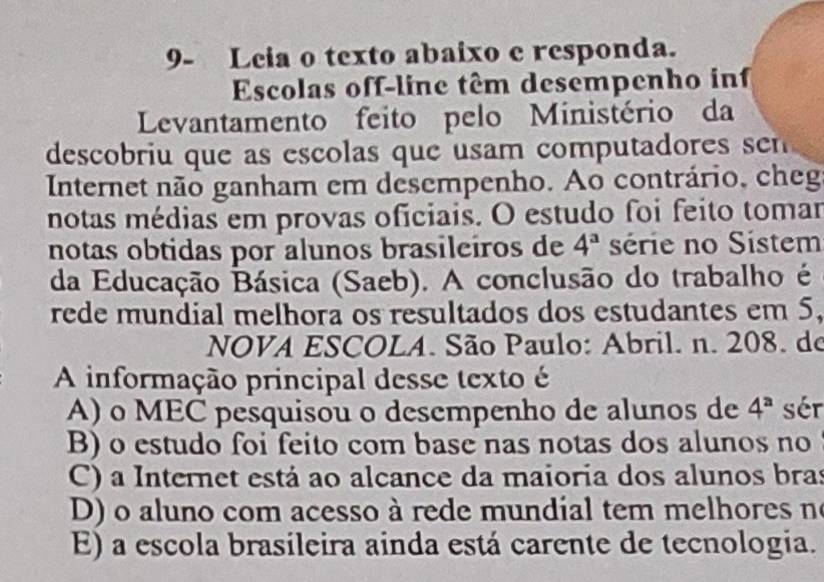 9- Leia o texto abaixo e responda.
Escolas off-line têm desempenho inf
Levantamento feito pelo Ministério da
descobriu que as escolas que usam computadores sen
Internet não ganham em desempenho. Ao contrário, cheg
notas médias em provas oficiais. O estudo foi feito tomar
notas obtidas por alunos brasileiros de 4^a série no Sistem
da Educação Básica (Saeb). A conclusão do trabalho é
rede mundial melhora os resultados dos estudantes em 5,
NOVA ESCOLA. São Paulo: Abril. n. 208. do
A informação principal desse texto é
A) o MEC pesquisou o desempenho de alunos de 4^a sér
B) o estudo foi feito com base nas notas dos alunos no
C) a Internet está ao alcance da maioria dos alunos bras
D) o aluno com acesso à rede mundial tem melhores no
E) a escola brasileira ainda está carente de tecnologia.