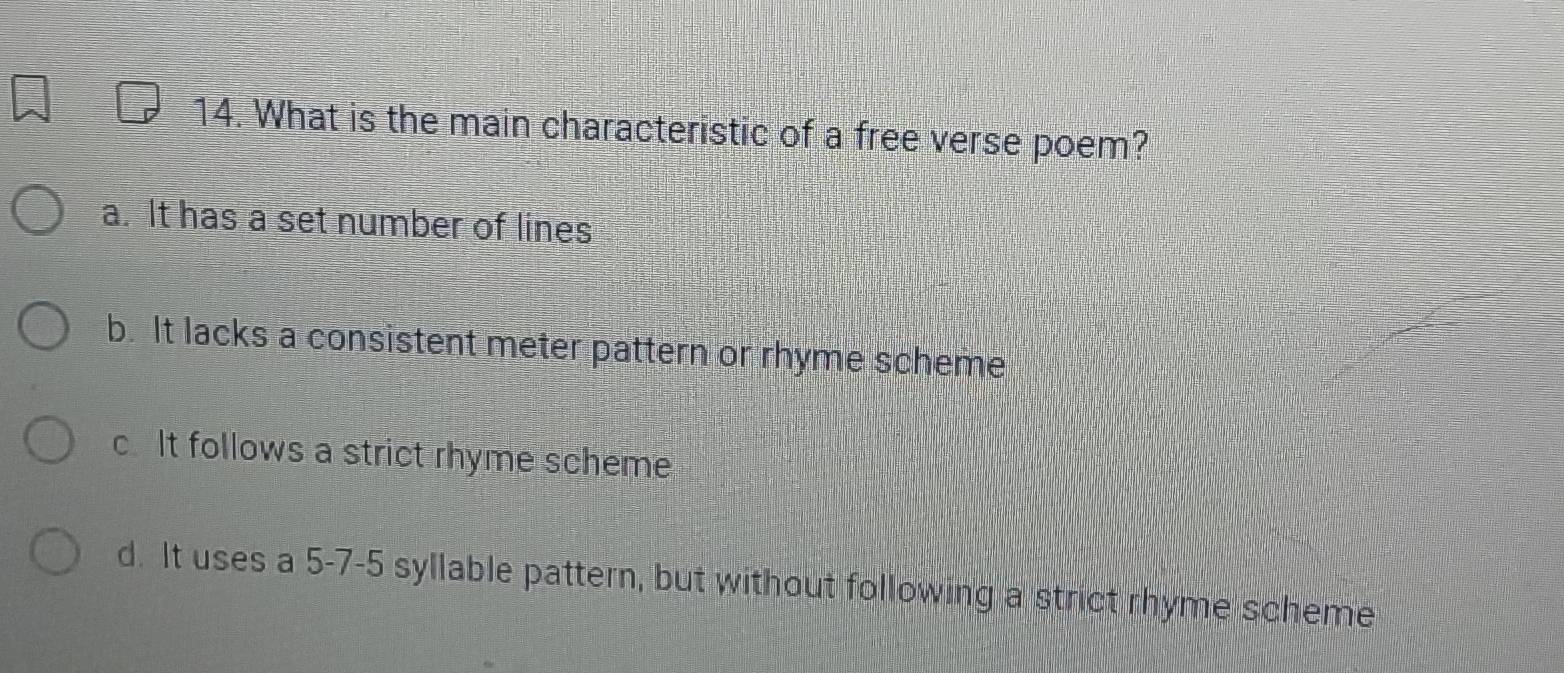 What is the main characteristic of a free verse poem?
a. It has a set number of lines
b. It lacks a consistent meter pattern or rhyme scheme
c It follows a strict rhyme scheme
d. It uses a 5-7-5 syllable pattern, but without following a strict rhyme scheme