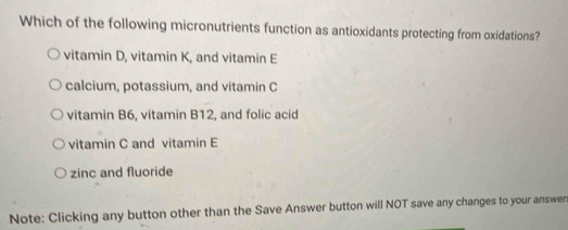 Which of the following micronutrients function as antioxidants protecting from oxidations?
vitamin D, vitamin K, and vitamin E
calcium, potassium, and vitamin C
vitamin B6, vitamin B12, and folic acid
vitamin C and vitamin E
zinc and fluoride
Note: Clicking any button other than the Save Answer button will NOT save any changes to your answen