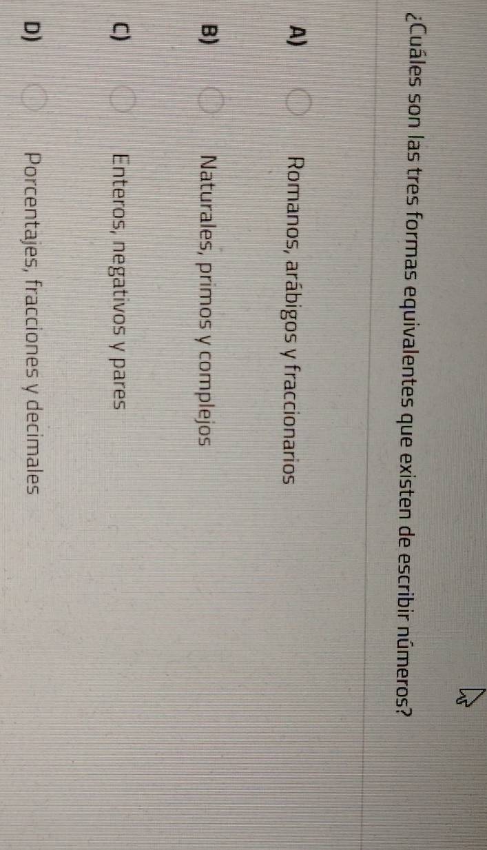 ¿Cuáles son las tres formas equivalentes que existen de escribir números?
A) Romanos, arábigos y fraccionarios
B) Naturales, primos y complejos
C) Enteros, negativos y pares
D) Porcentajes, fracciones y decimales
