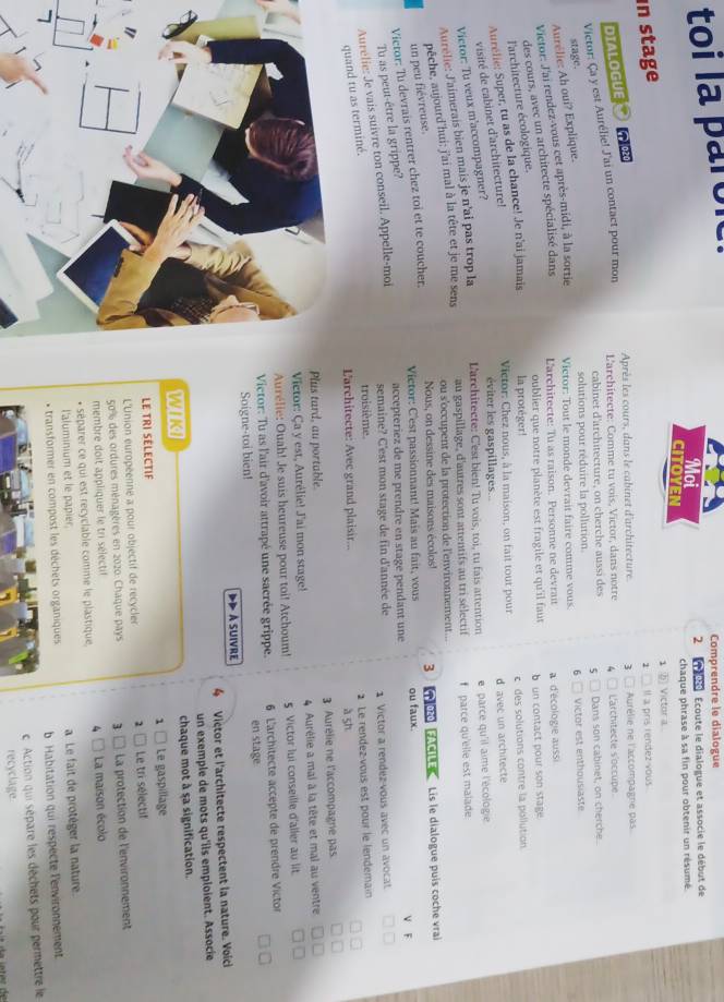 toi la paroi
Comprendre le dialogue
2 t Écoute le dialogue et associe le début de
chaque phrase à sa fin pour obtenir un résumé.
CITOYEN
1 ⑥ Victor a 
in stage
1 Il a pris rendez vous 
DIALOGUE a φ020
Après les cours, dans le cabinet d'architecture 3 Aurélie ne l'accompagne pas.
Victor: Ça y est Aurélie! J'ai un contact pour mon
L'architecte: Comme tu vois, Victor, dans notre L'architecte s'occupe.
cabinet d'architecture, on cherche aussi des 5 Dans son cabinet, on cherche.
solutions pour réduire la pollution.
stage.
Aurélie: Ah oui? Explique.
Victor: J'ai rendez-vous cet après-midi, à la sortie Victor: Tout le monde devrait faire comme vous. 6 Victor est enthousiaste
des cours, avec un architecte spécialisé dans L'architecte: Tu as raison. Personne ne devrai a d'écologie aussi
oublier que notre planète est fragile et qu'il faut  un contact pour son stage
l'architecture écologique.
Aurélie: Super, tu as de la chance! Je n'ai jamais la protéger! c des solutions contre la pollution
visité de cabinet d'architecture!
Victor: Chez nous, à la maison, on fait tout pour d avec un architecte
éviter les gaspillages...
L'architecte: C'est bien! Tu vois, toi, tu fais attention e parce qu'il aime l'écologie
Victor: Tu veux m'accompagner?
au gaspillage, d'autres sont attentifs au tri sélectif f parce qu'elle est malade
Aurélie: J'aimerais bien mais je n'ai pas trop la
ou s'occupent de la protection de l'environnement...
un peu fiévreuse. pêche, aujourd'hui: j'ai mal à la tête et je me sens
Nous, on dessine des maisons écolos! 3
Victor: C'est passionnant! Mais au fait, vous   020 FACI  Lis le dialogue puís coche vrai
Victor: Tu devrais rentrer chez toi et te coucher.
V F
Tu as peut-être la grippe?
accepteriez de me prendre en stage pendant une ou faux.
Aurélie: Je vais suivre ton conseil. Appelle-moi
semaine? C'est mon stage de fin d'année de 1 Victor a rendez vous avec un avocat
quand tu as terminé.
troisième.
2 Le rendez-vous est pour le lendemain
L'architecte: Avec grand plaisir.. à sh
lus tard, au portable. 3 Aurélie ne l'accompagne pas
Victor: Ça y est, Aurélie! J'ai mon stage! 4 Aurélie a mai à la tête et mal au ventre
Aurélie: Ouah! Je suis heureuse pour toi! Atchoum! 5 Victor lui conseille d'aller au lit.
Victor: Tu as l'air d'avoir attrapé une sacrée grippe.  6 L'architecte accepte de prendre Victor
Soigne-toi bien! en stage
A SUIVRe
4 Victor et l'architecte respectent la nature. Voici
un exemple de mots qu'ils emploient. Associe
WIKI chaque mot à sa signification.
1
LE TRI SÉLECTIF Le gaspillage
L'Union européenne a pour objectif de recycler 2 Le tri sélectif
50% des ordures ménagères en 2020: Chaque pays 3  La protection de l'environnement
membre doit appliquer le tri selectif
* séparer ce qui est recyclable comme le plastique 4 La maison écolo
l'aluminium et le papier
7
* transformer en compost les déchets organiques a Le fait de protéger la nature.
b Habitation qui respecte lenvironnement
c. Action qui sépare les déchets pour permettre le
recyclage.
