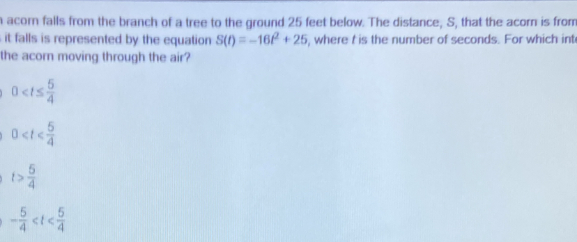 acorn falls from the branch of a tree to the ground 25 feet below. The distance, S, that the acorn is from
it falls is represented by the equation S(t)=-16t^2+25 , where t is the number of seconds. For which int
the acorn moving through the air?
0
0≤slant t≤slant  5/4 
t> 5/4 
- 5/4 