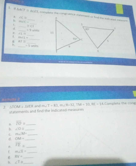 △ ACT≌ △ LES _ 
a. ∠ C≌
b. m∠ C=
_
C. _ ≌ □
d. _ =9 units
_
e. ∠ L≌
_
f. m∠ L=
g AT≌
_
h. _ =5 Un its
2. △ TOM≌ △ VER and m∠ T=83,m∠ R=32,TM=10,RE=14.Complete the cong
statements and find the indicated measures
a. overline TO≌ _
b. ∠ Oequiv _
C. m∠ M= _
d. OM= _
e. overline VE_equiv  _
f. m∠ E= _
g RV= _
h. ∠ T≌ _