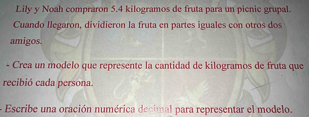 Lily y Noah compraron 5.4 kilogramos de fruta para un picnic grupal. 
Cuando llegaron, dividieron la fruta en partes iguales con otros dos 
amigos. 
- Crea un modelo que represente la cantidad de kilogramos de fruta que 
recibió cada persona. 
Escribe una oración numérica decimal para representar el modelo.