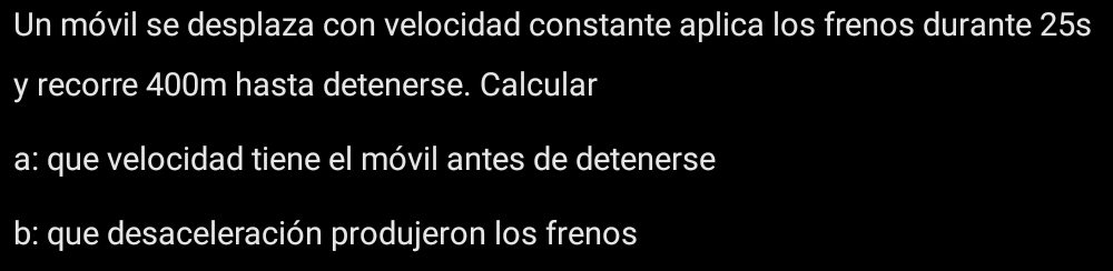 Un móvil se desplaza con velocidad constante aplica los frenos durante 25s
y recorre 400m hasta detenerse. Calcular 
a: que velocidad tiene el móvil antes de detenerse 
b: que desaceleración produjeron los frenos