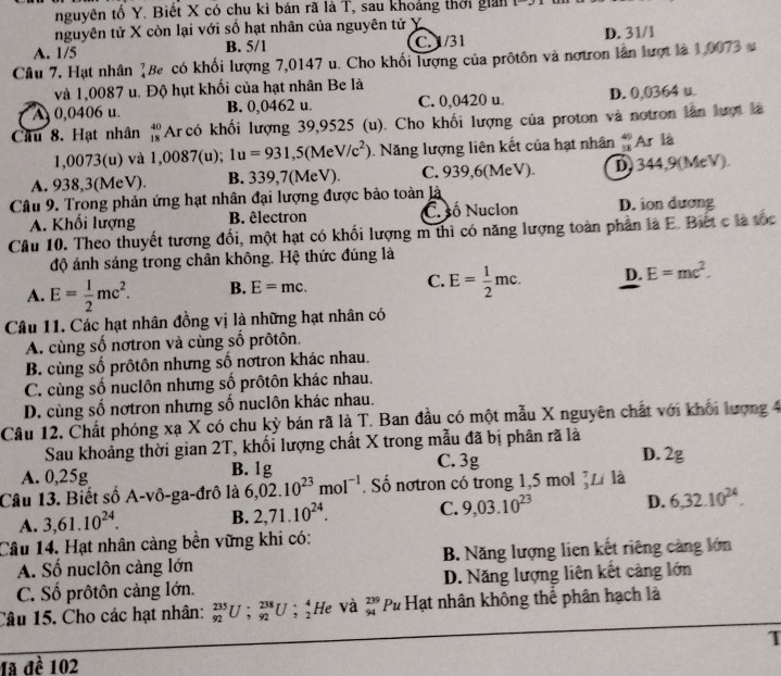 nguyên tố Y. Biết X có chu kì bán rã là T, sau khoảng thời giản
nguyên tử X còn lại với số hạt nhân của nguyên tử X
A. 1/5 B. 5/1 C. 1/31 D. 31/1
Câu 7. Hạt nhân ]Be có khối lượng 7,0147 u. Cho khối lượng của prôtôn và nơtron lần lượt là 1,0073 s
và 1,0087 u. Độ hụt khối của hạt nhân Be là
A 0,0406 u. B. 0,0462 u. C. 0,0420 u. D. 0,0364 u.
Cầâu 8. Hạt nhân #Ar có khối lượng 39,9525 (u). Cho khối lượng của proton và notron lần lượt là
1,0073(u) và 1,0087(u); 1u=931,5(MeV/c^2). Năng lượng liên kết của hạt nhân beginarrayr 40 18endarray Ar là
A. 938,3(MeV). B. 339,7(MeV). C. 939,6(MeV). D) 344,9(MeV).
Câu 9. Trong phản ứng hạt nhân đại lượng được bảo toàn là
A. Khối lượng B. êlectron C. ố Nuclon D. ion dương
Câu 10. Theo thuyết tượng đổi, một hạt có khối lượng m thì có năng lượng toàn phân là E. Biết c là tốc
độ ánh sáng trong chân không. Hệ thức đúng là
A. E= 1/2 mc^2. B. E=mc. C. E= 1/2 mc. D. E=mc^2.
Câu 11. Các hạt nhân đồng vị là những hạt nhân có
A. cùng số nơtron và cùng số prôtôn.
B. cùng số prôtôn nhưng số nơtron khác nhau.
C. cùng số nuclôn nhưng số prôtôn khác nhau.
D. cùng số nơtron nhưng số nuclôn khác nhau.
Câu 12. Chất phóng xạ X có chu kỳ bán rã là T. Ban đầu có một mẫu X nguyên chất với khối lượng 4
Sau khoảng thời gian 2T, khối lượng chất X trong mẫu đã bị phân rã là
C. 3g D. 2g
A. 0,25g B. 1g
Câu 13. Biết số A-vô-ga-đrô là 6,02.10^(23)mol^(-1). Số nơtron có trong 1,5 mol _3^(7Li là
A. 3,61.10^24). B. 2,71.10^(24). C. 9,03.10^(23) D. 6,32.10^(24).
Câu 14. Hạt nhân càng bền vững khi có:
A. Số nuclôn càng lớn B. Năng lượng lien kết riêng càng lớn
C. Số prôtôn cảng lớn. D. Năng lượng liên kết càng lớn
Câu 15. Cho các hạt nhân: _(92)^(235)U;_(92)^(238)U;_2^(4 He và beginarray)r 239 94endarray Pu Hạt nhân không thể phân hạch là
T
1ã đề 102