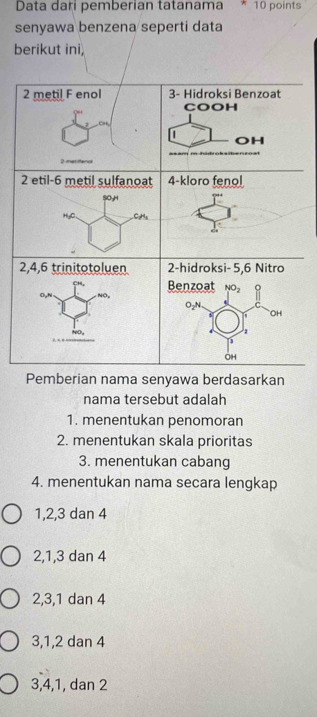 Data dari pemberian tatanama * 10 points
senyawa benzena seperti data
berikut ini
Pemberian nama senyawa berdasarkan
nama tersebut adalah
1. menentukan penomoran
2. menentukan skala prioritas
3. menentukan cabang
4. menentukan nama secara lengkap
1,2,3 dan 4
2,1,3 dan 4
2,3,1 dan 4
3,1,2 dan 4
3,4,1, dan 2