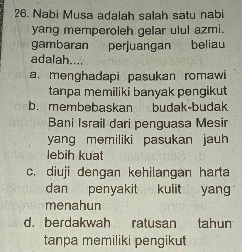 Nabi Musa adalah salah satu nabi
yang memperoleh gelar ulul azmi.
gambaran perjuangan beliau
adalah....
a. menghadapi pasukan romawi
tanpa memiliki banyak pengikut
b. membebaskan budak-budak
Bani Israil dari penguasa Mesir
yang memiliki pasukan jauh
lebih kuat
c. diuji dengan kehilangan harta
dan penyakit kulit yan
menahun
d. berdakwah ratusan tahun
tanpa memiliki pengikut