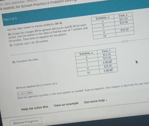 9: MathX), for Schoel: Practice & Problem 2001 54 - 001% KAATH:204 · 1
Par 2 of 3
Uise the table shown to answer probiems 10-18 
30. A town fair charges $0 for general admisaion and $2.50 for each
ewhibl. Uhe the patten in the table to find the cost of 7 iwhibes and
10 exsibits. Then wrike an equabon for the patters
2. Find the cast c for 18 exivats
10. Complete the table 
White an aqustion he c is terma of e
?Use the operation symbels in the muth paletie as needed. Type an equaton. Use inleges or decimuls for any nun
c/ 9+250,
Help me solve this View an example   Get more help -
Review Progress