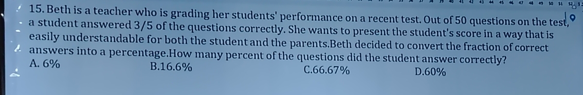 Beth is a teacher who is grading her students' performance on a recent test. Out of 50 questions on the test,
a student answered 3/5 of the questions correctly. She wants to present the student's score in a way that is
easily understandable for both the student and the parents.Beth decided to convert the fraction of correct
answers into a percentage.How many percent of the questions did the student answer correctly?
A. 6% B. 16.6% C. 66.67% D. 60%