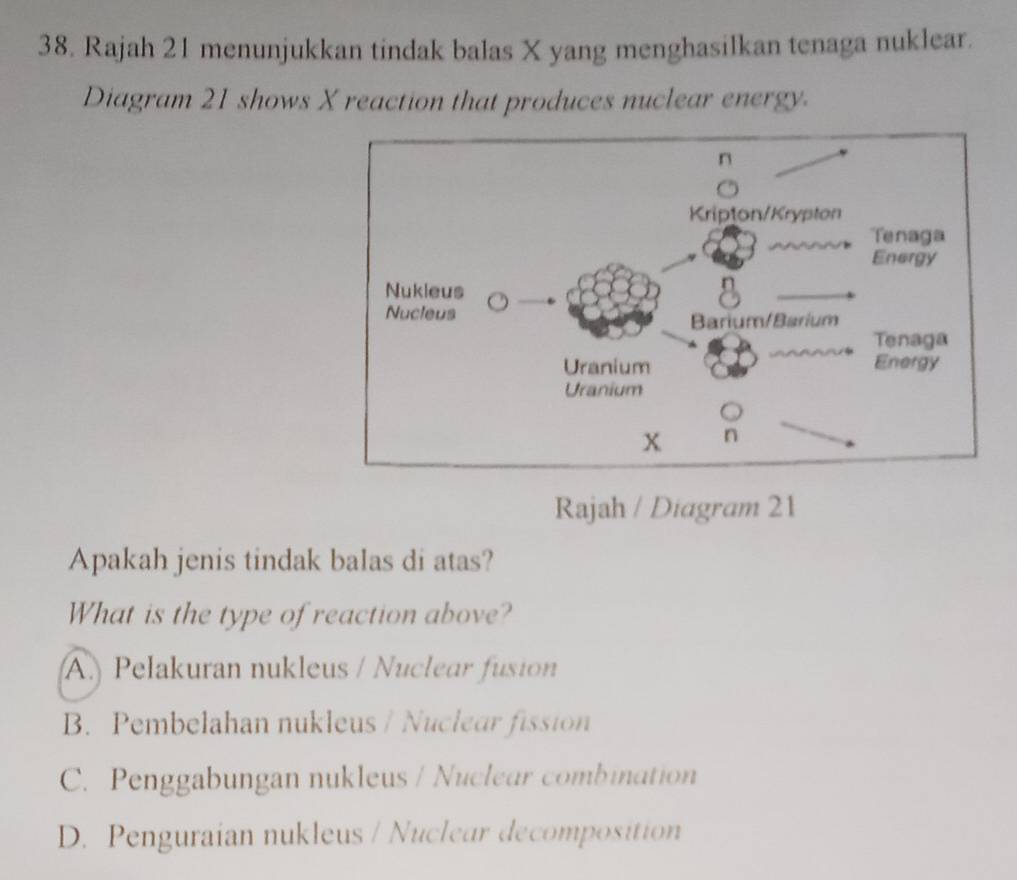 Rajah 21 menunjukkan tindak balas X yang menghasilkan tenaga nuklear.
Diagram 21 shows X reaction that produces nuclear energy.
Rajah / Diagram 21
Apakah jenis tindak balas di atas?
What is the type of reaction above?
A.) Pelakuran nukleus / Nuclear fusion
B. Pembelahan nukleus / Nuclear fission
C. Penggabungan nukleus / Nuclear combination
D. Penguraian nukleus / Nuclear decomposition