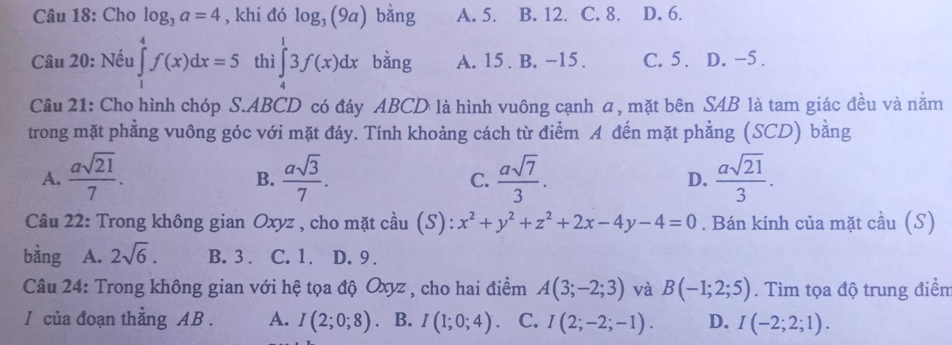 Cho log _3a=4 , khi đó log _3(9a) bǎng A. 5. B. 12. C. 8. D. 6.
Câu 20: Nếu ∈tlimits _1^(4f(x)dx=5 thì ∈tlimits _4^13f(x)dx bàng A. 15 . B. -15. C. 5. D. -5.
Câu 21: Cho hình chóp S. ABCD có đáy ABCD là hình vuông cạnh α, mặt bên SAB là tam giác đều và nằm
trong mặt phẳng vuông góc với mặt đáy. Tính khoảng cách từ điểm A đến mặt phẳng (SCD) bằng
A. frac asqrt(21))7.  asqrt(3)/7 .  asqrt(7)/3 . D.  asqrt(21)/3 . 
B.
C.
Câu 22: Trong không gian Oxyz , cho mặt cầu (S): x^2+y^2+z^2+2x-4y-4=0. Bán kính của mặt cầu (S)
bằng A. 2sqrt(6). B. 3. C. 1. D. 9.
Câu 24: Trong không gian với hệ tọa độ Oxyz , cho hai điểm A(3;-2;3) và B(-1;2;5). Tìm tọa độ trung điểm
I của đoạn thăng AB. A. I(2;0;8). B. I(1;0;4) 、 C. I(2;-2;-1). D. I(-2;2;1).