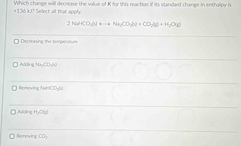 Which change will decrease the value of K for this reaction if its standard change in enthalpy is
+136 kJ? Select all that apply.
2NaHCO_3(s)rightarrow Na_2CO_3(s)+CO_2(g)+H_2O(g)
Decreasing the temperature
Adding Na_2CO_3(s)
Removing Na HCO_3(s)
Adding H_2O(g)
Removing CO_2