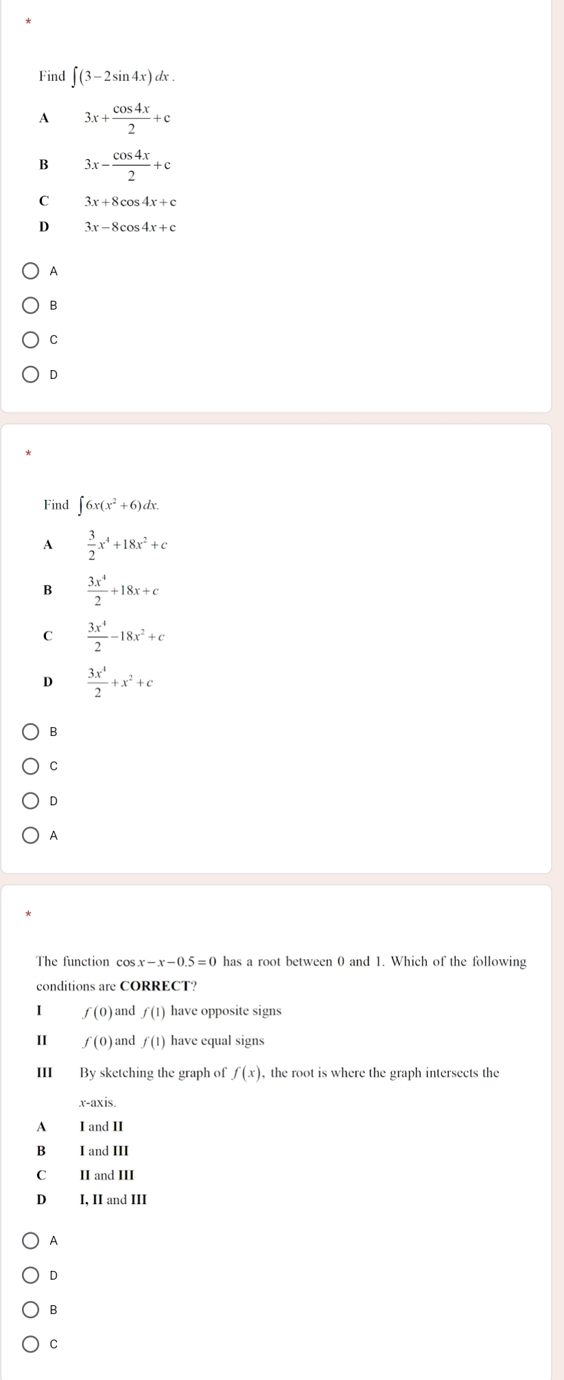 Find ∈t (3-2sin 4x)dx.
A 3x+ cos 4x/2 +c
B 3x- cos 4x/2 +c
C 3x+8cos 4x+c
3x-8cos 4x+c
A
C
D
Find ∈t 6x(x^2+6)dx. 
A  3/2 x^4+18x^2+c
B  3x^4/2 +18x+c
C  3x^4/2 -18x^2+c
D  3x^4/2 +x^2+c
B
C
D
A
The function cos x-x-0.5=0 has a root between 0 and 1. Which of the following
conditions are CORRECT?
I f(0) and f(1) have opposite signs
II f(0) and f(1) have equal signs
III By sketching the graph of f(x) , the root is where the graph intersects the
x-axis.
A I and II
B₹ I and III
C II and III
D₹ I, II and III
A
D
B
C