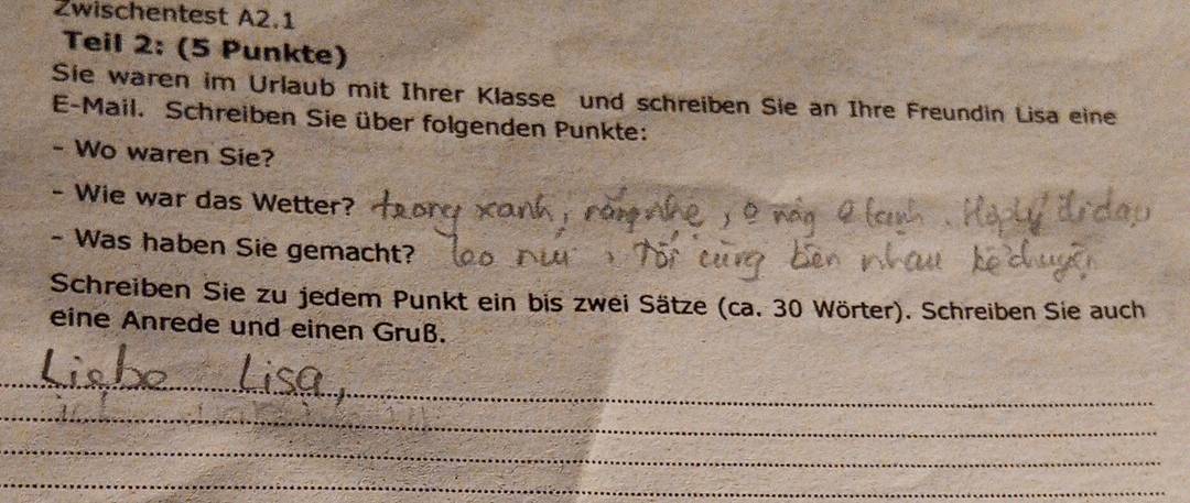 Zwischentest A2.1 
Teil 2: (5 Punkte) 
Sie waren im Urlaub mit Ihrer Klasse und schreiben Sie an Ihre Freundin Lisa eine 
E-Mail. Schreiben Sie über folgenden Punkte: 
- Wo waren Sie? 
- Wie war das Wetter? 
- Was haben Sie gemacht? 
Schreiben Sie zu jedem Punkt ein bis zwei Sätze (ca. 30 Wörter). Schreiben Sie auch 
eine Anrede und einen Gruß. 
_ 
_ 
_ 
_