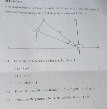 In the diagram below, right angled triangles ∆OLM and △ OME have side lengths as 
shown. OM makes an angle of θ with the positive x-axis and KOM=a. 
5.1 Determine, without using a calculator, the values of 
5.1.1 sin θ
5.1.2 sin alpha
5.1.3 sin (θ -alpha )
5.2 Prove that: cos (90°-2x)tan (180°+x)+sin^2(360°-x)=3sin^2x
5.3 Determine the general solution of: cos 2θ +3cos θ -1=0