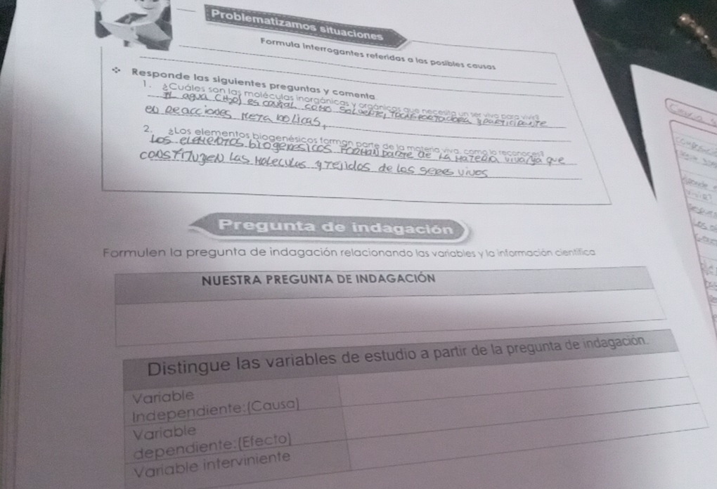 Problematizamos situaciones 
_ 
_Formula interrogantes referidas a las posibles causas 
Responde las siguientes preguntas y comenta 
_ 
1 Cuáles son las moléculas inorgánicas y ora c as q necesta s vi o p a 
_ 
_ 
2. Los elementos biogenésicos forman parte de la materia vv 
t 
Pregunta de indagación 
far 
Formulen la pregunta de indagación relacionando las variables y la información científica 
NUESTRA PREGUNTA DE INDAGACIÓN 
b 
Distingue las variables de estudio a partir de la pregunta de indagación 
Variable 
Independiente: (Causa) 
Variable 
dependiente: (Efecto) 
Variable interviniente