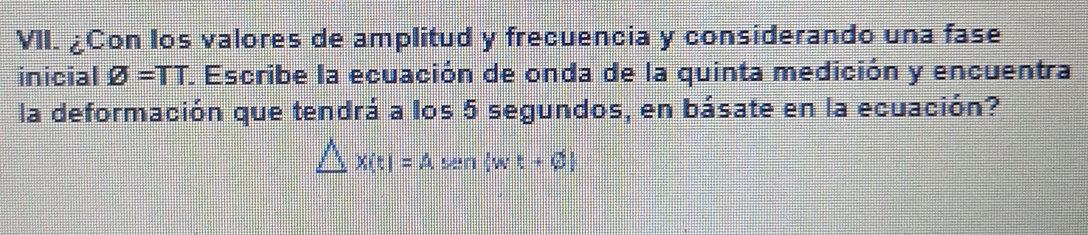 ¿Con los valores de amplitud y frecuencia y considerando una fase 
inicial varnothing =TT L Escribe la ecuación de onda de la quinta medición y encuentra 
la deformación que tendrá a los 5 segundos, en básate en la ecuación?
△ x(t)=Asen (wt+varnothing )