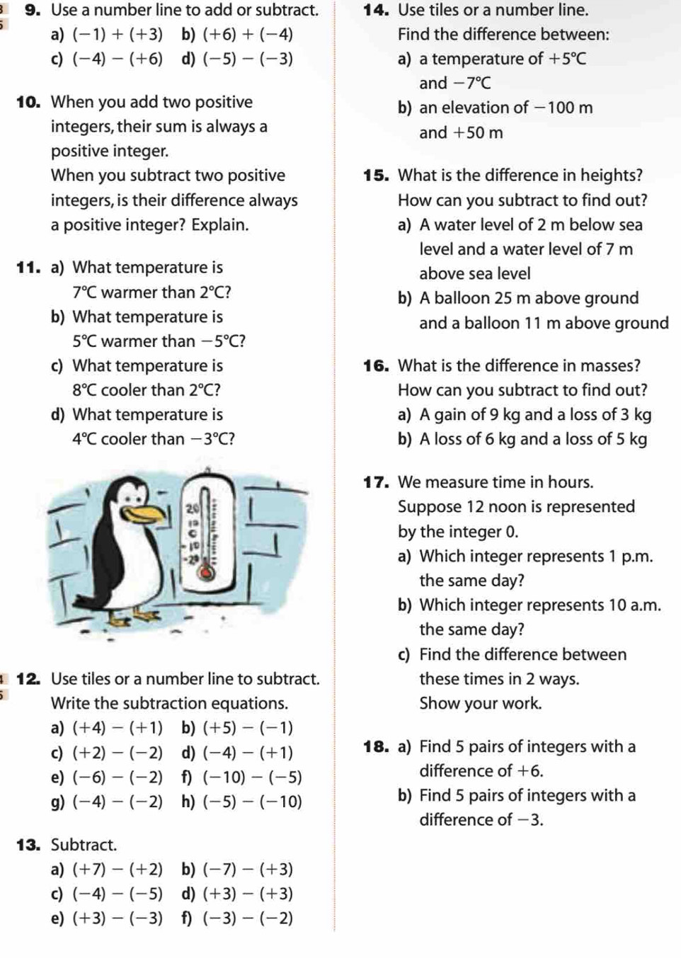 Use a number line to add or subtract. 14. Use tiles or a number line.
a) (-1)+(+3) b) (+6)+(-4) Find the difference between:
c) (-4)-(+6) d) (-5)-(-3) a) a temperature of +5°C
and -7°C
10. When you add two positive b) an elevation of −100 m
integers, their sum is always a and +50 m
positive integer.
When you subtract two positive 15. What is the difference in heights?
integers,is their difference always How can you subtract to find out?
a positive integer? Explain. a) A water level of 2 m below sea
level and a water level of 7 m
11. a) What temperature is above sea level
7°C warmer than 2°C 7 b) A balloon 25 m above ground
b) What temperature is and a balloon 11 m above ground
5°C warmer than -5°C 7
c) What temperature is 16. What is the difference in masses?
8°C cooler than 2°C ? How can you subtract to find out?
d) What temperature is a) A gain of 9 kg and a loss of 3 kg
4°C cooler than -3°C ? b) A loss of 6 kg and a loss of 5 kg
17. We measure time in hours.
Suppose 12 noon is represented
by the integer 0.
a) Which integer represents 1 p.m.
the same day?
b) Which integer represents 10 a.m.
the same day?
c) Find the difference between
12. Use tiles or a number line to subtract. these times in 2 ways.
Write the subtraction equations. Show your work.
a) (+4)-(+1) b) (+5)-(-1)
c) (+2)-(-2) d) (-4)-(+1) 18. a) Find 5 pairs of integers with a
e) (-6)-(-2) f) (-10)-(-5)
difference of +6.
g) (-4)-(-2) h) (-5)-(-10)
b) Find 5 pairs of integers with a
difference of −3.
13. Subtract.
a) (+7)-(+2) b) (-7)-(+3)
c) (-4)-(-5) d) (+3)-(+3)
e) (+3)-(-3) f) (-3)-(-2)