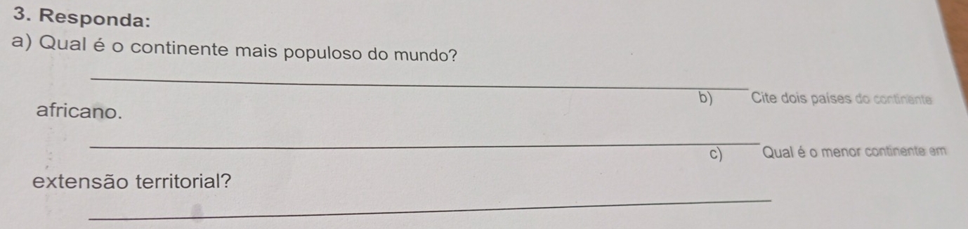 Responda: 
a) Qual é o continente mais populoso do mundo? 
_ 
b) Cite dois países do continente 
africano. 
_ 
c) Qual é o menor continente em 
extensão territorial? 
_