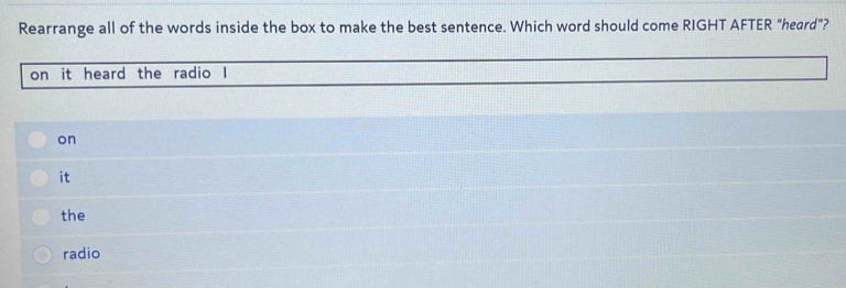 Rearrange all of the words inside the box to make the best sentence. Which word should come RIGHT AFTER "heard"?
on it heard the radio I
on
it
the
radio