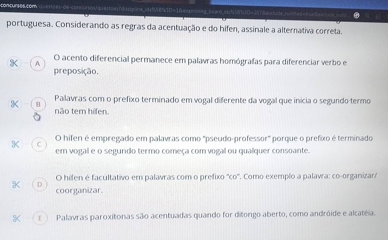 portuguesa. Considerando as regras da acentuação e do hífen, assinale a alternativa correta.
O acento diferencial permanece em palavras homógrafas para diferenciar verbo e
--- A
preposição.
Palavras com o prefixo terminado em vogal diferente da vogal que inicia o segundo termo
-. B
não tem hífen.
O hífen é empregado em palavras como “pseudo-professor” porque o prefixo é terminado
a ( C
em vogal e o segundo termo começa com vogal ou qualquer consoante.
O hífen é facultativo em palavras com o prefixo “co”. Como exemplo a palavra: co-organizar/
D
coorganizar.
E ) Palavras paroxítonas são acentuadas quando for ditongo aberto, como andróide e alcatéia.