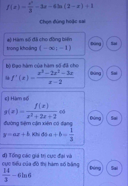 f(x)= x^3/3 -3x-6ln (2-x)+1
Chọn đúng hoặc sai
a) Hàm số đã cho đồng biến
trong khoáng (-∈fty ;-1) Đúng Sai
b) Đạo hàm của hàm số đã cho
là f'(x)= (x^3-2x^2-3x)/x-2  Đúng Sai
c) Hàm số
g(x)= f(x)/x^2+2x+2  có
Đúng Sai
đường tiệm cận xiên có dạng
y=ax+b Khi đó a+b= 1/3 
d) Tổng các giá trị cực đại và
cực tiểu của đồ thị hàm số băng Đúng Sai
 14/3 -6ln 6