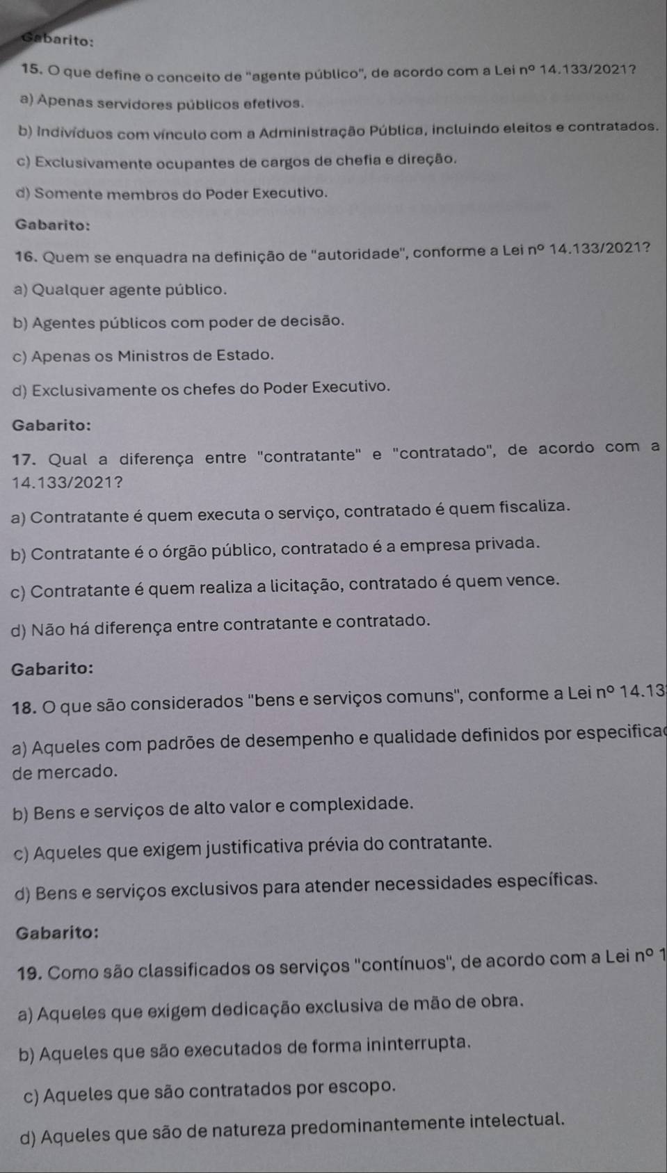 Gabarito:
15. O que define o conceito de ''agente público'', de acordo com a Lei n° 14.133/2021?
a) Apenas servidores públicos efetivos.
b) indivíduos com vínculo com a Administração Pública, incluindo eleitos e contratados.
c) Exclusivamente ocupantes de cargos de chefia e direção.
d) Somente membros do Poder Executivo.
Gabarito:
16. Quem se enquadra na definição de ''autoridade'', conforme a Lei n° 14.133/2021?
a) Qualquer agente público.
b) Agentes públicos com poder de decisão.
c) Apenas os Ministros de Estado.
d) Exclusivamente os chefes do Poder Executivo.
Gabarito:
17. Qual a diferença entre "contratante" e "contratado", de acordo com a
14.133/2021?
a) Contratante é quem executa o serviço, contratado é quem fiscaliza.
b) Contratante é o órgão público, contratado é a empresa privada.
c) Contratante é quem realiza a licitação, contratado é quem vence.
d) Não há diferença entre contratante e contratado.
Gabarito:
18. O que são considerados ''bens e serviços comuns'', conforme a Lei n° 14.13
a) Aqueles com padrões de desempenho e qualidade definidos por especificad
de mercado.
b) Bens e serviços de alto valor e complexidade.
c) Aqueles que exigem justificativa prévia do contratante.
d) Bens e serviços exclusivos para atender necessidades específicas.
Gabarito:
19. Como são classificados os serviços ''contínuos'', de acordo com a Lei n° 1
a) Aqueles que exigem dedicação exclusiva de mão de obra.
b) Aqueles que são executados de forma ininterrupta.
c) Aqueles que são contratados por escopo.
d) Aqueles que são de natureza predominantemente intelectual.