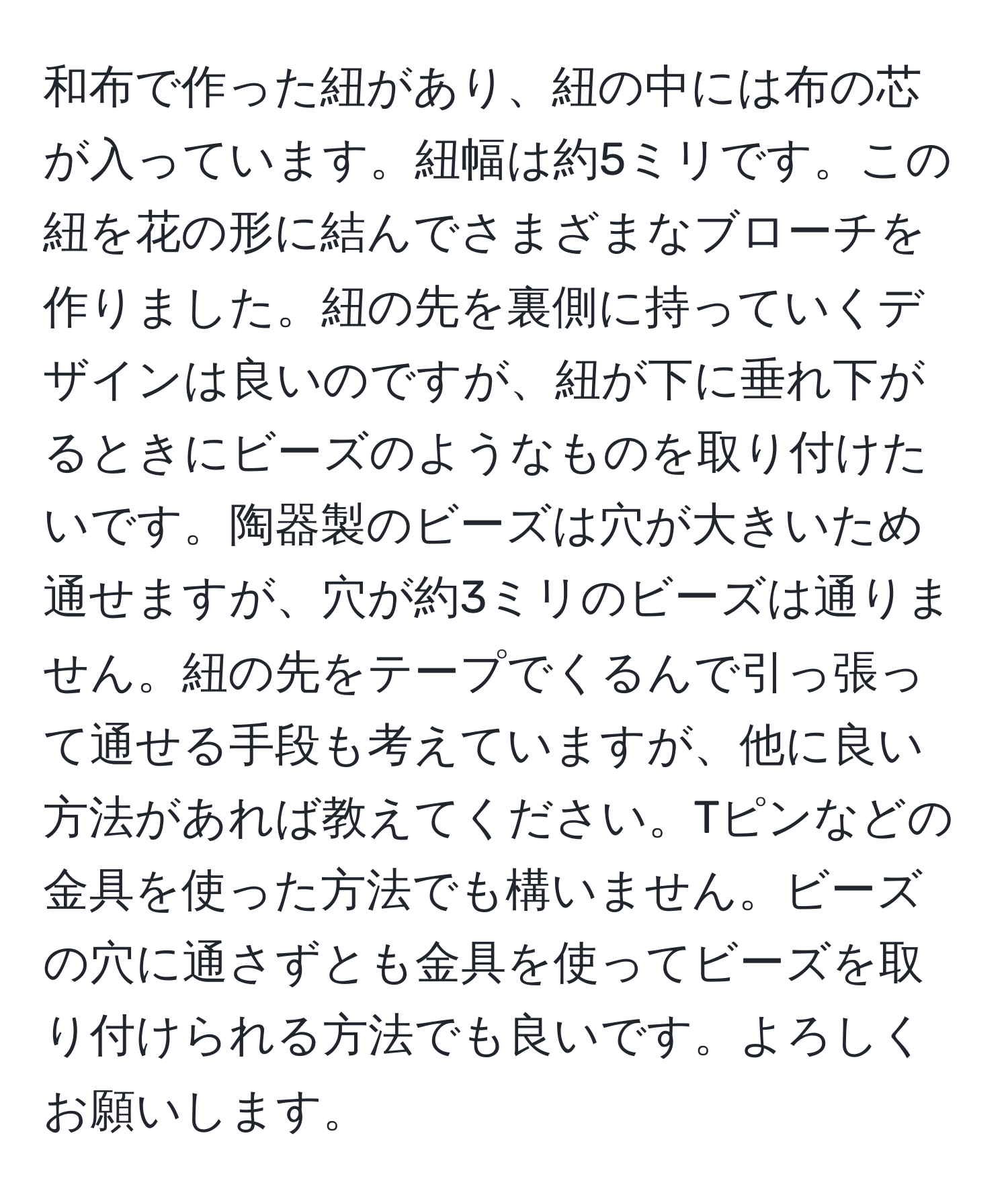 和布で作った紐があり、紐の中には布の芯が入っています。紐幅は約5ミリです。この紐を花の形に結んでさまざまなブローチを作りました。紐の先を裏側に持っていくデザインは良いのですが、紐が下に垂れ下がるときにビーズのようなものを取り付けたいです。陶器製のビーズは穴が大きいため通せますが、穴が約3ミリのビーズは通りません。紐の先をテープでくるんで引っ張って通せる手段も考えていますが、他に良い方法があれば教えてください。Tピンなどの金具を使った方法でも構いません。ビーズの穴に通さずとも金具を使ってビーズを取り付けられる方法でも良いです。よろしくお願いします。